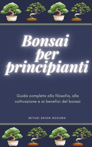 BONSAI PER PRINCIPIANTI: Guida completa alla filosofia, alla coltivazione e ai benefici del bonsai
