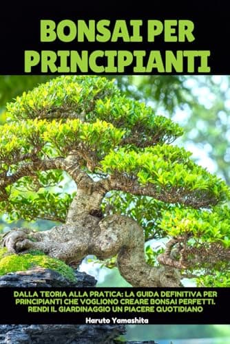 Bonsai Per Principianti: Dalla Teoria alla Pratica: la Guida Definitiva Per Principianti che Vogliono Creare Bonsai Perfetti. Rendi il Giardinaggio un Piacere Quotidiano